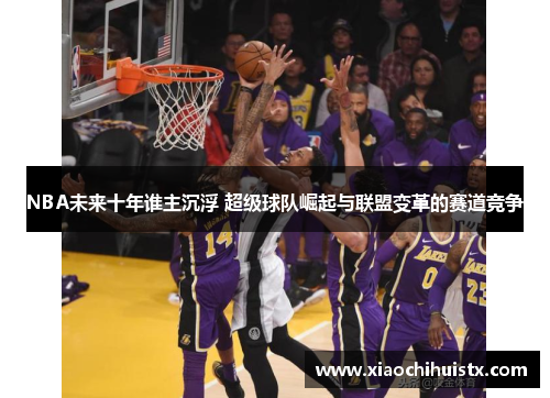 NBA未来十年谁主沉浮 超级球队崛起与联盟变革的赛道竞争